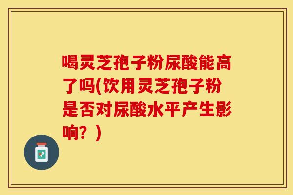 喝灵芝孢子粉尿酸能高了吗(饮用灵芝孢子粉是否对尿酸水平产生影响？)
