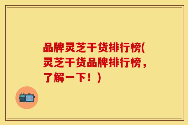 品牌灵芝干货排行榜(灵芝干货品牌排行榜，了解一下！)