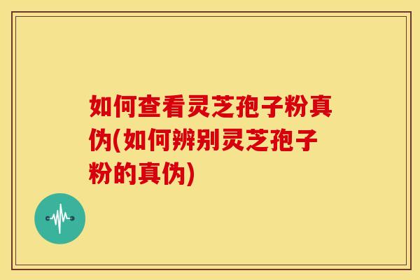 如何查看灵芝孢子粉真伪(如何辨别灵芝孢子粉的真伪)