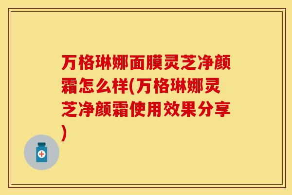 万格琳娜面膜灵芝净颜霜怎么样(万格琳娜灵芝净颜霜使用效果分享)