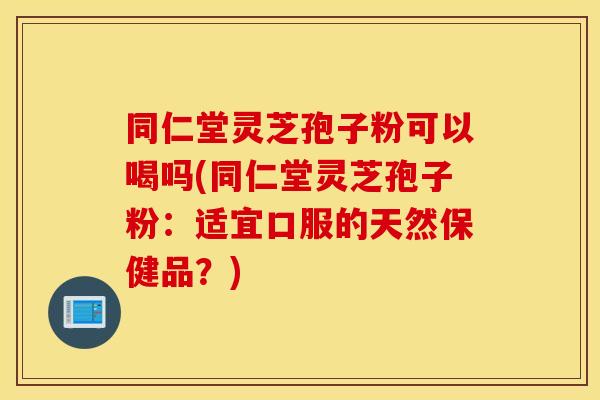同仁堂灵芝孢子粉可以喝吗(同仁堂灵芝孢子粉：适宜口服的天然保健品？)