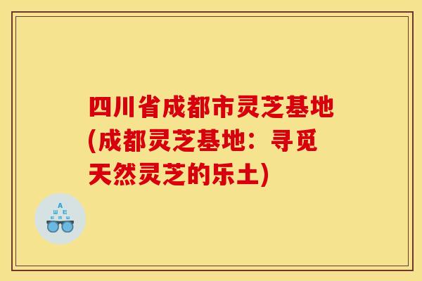 四川省成都市灵芝基地(成都灵芝基地:寻觅天然灵芝的乐土) 四川省成都市灵芝基地(成都灵芝基地:寻觅天然灵芝的乐土)