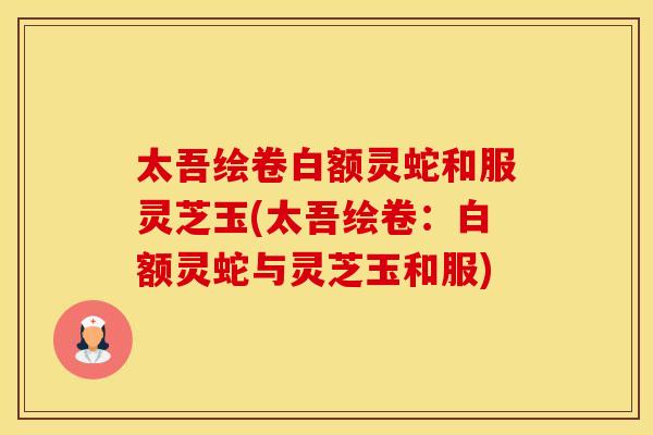 太吾绘卷白额灵蛇和服灵芝玉(太吾绘卷：白额灵蛇与灵芝玉和服)