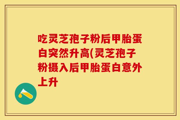 吃灵芝孢子粉后甲胎蛋白突然升高(灵芝孢子粉摄入后甲胎蛋白意外上升