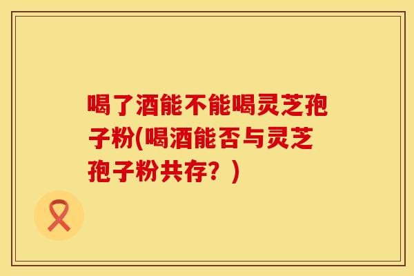 喝了酒能不能喝灵芝孢子粉(喝酒能否与灵芝孢子粉共存？)