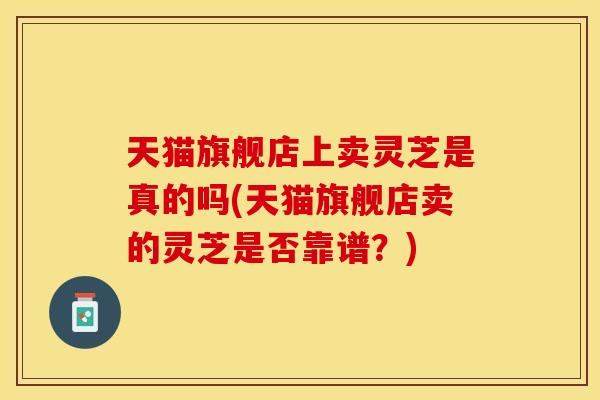 天猫旗舰店上卖灵芝是真的吗(天猫旗舰店卖的灵芝是否靠谱？)