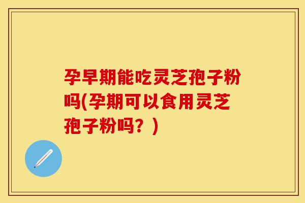 孕早期能吃灵芝孢子粉吗(孕期可以食用灵芝孢子粉吗？)