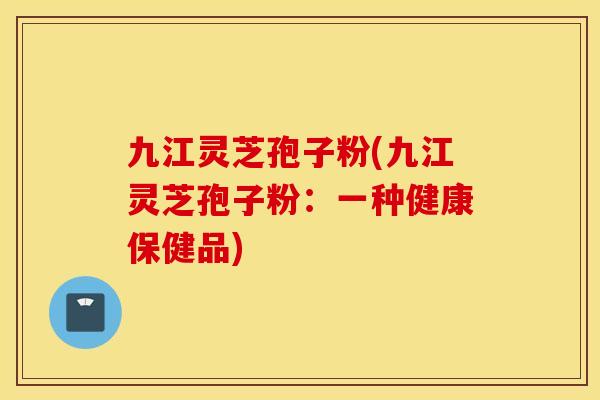 九江灵芝孢子粉(九江灵芝孢子粉：一种健康保健品)