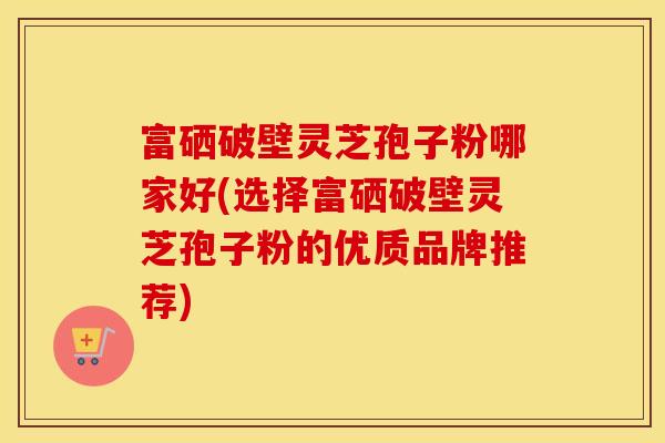 富硒破壁灵芝孢子粉哪家好(选择富硒破壁灵芝孢子粉的优质品牌推荐)