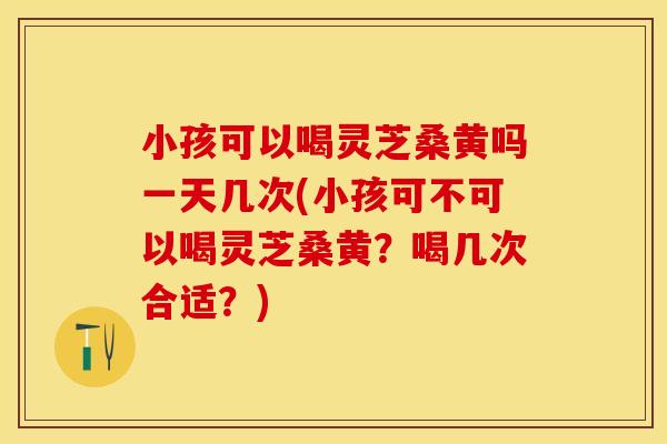 小孩可以喝灵芝桑黄吗一天几次(小孩可不可以喝灵芝桑黄?喝几次合适?) 小孩可以喝灵芝桑黄吗一天几次(小孩可不可以喝灵芝桑黄?喝几次合适?)