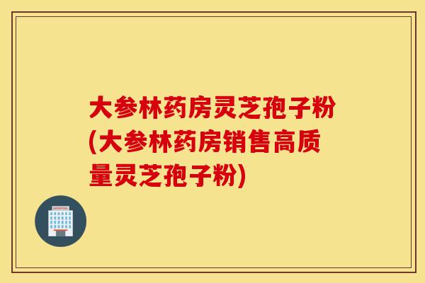 大参林药房灵芝孢子粉(大参林药房销售高质量灵芝孢子粉)