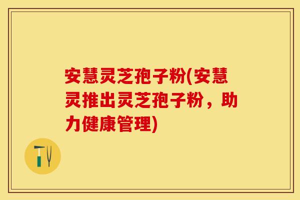 安慧灵芝孢子粉(安慧灵推出灵芝孢子粉，助力健康管理)