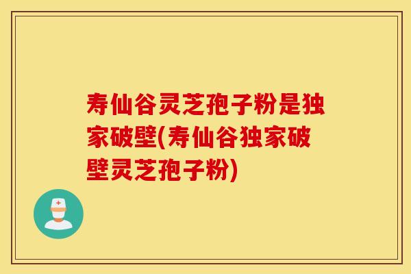 寿仙谷灵芝孢子粉是独家破壁(寿仙谷独家破壁灵芝孢子粉)