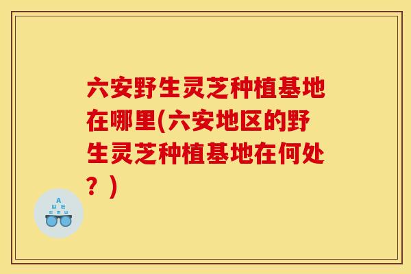 六安野生灵芝种植基地在哪里(六安地区的野生灵芝种植基地在何处？)