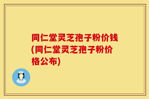 同仁堂灵芝孢子粉价钱(同仁堂灵芝孢子粉价格公布)