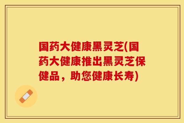 国药大健康黑灵芝(国药大健康推出黑灵芝保健品，助您健康长寿)