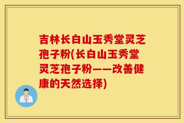 吉林长白山玉秀堂灵芝孢子粉(长白山玉秀堂灵芝孢子粉——改善健康的天然选择)