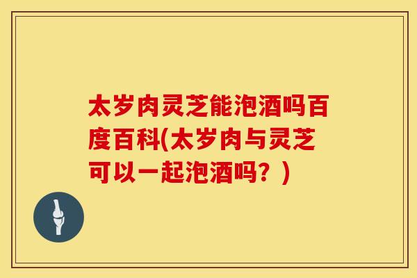 太岁肉灵芝能泡酒吗百度百科(太岁肉与灵芝可以一起泡酒吗？)