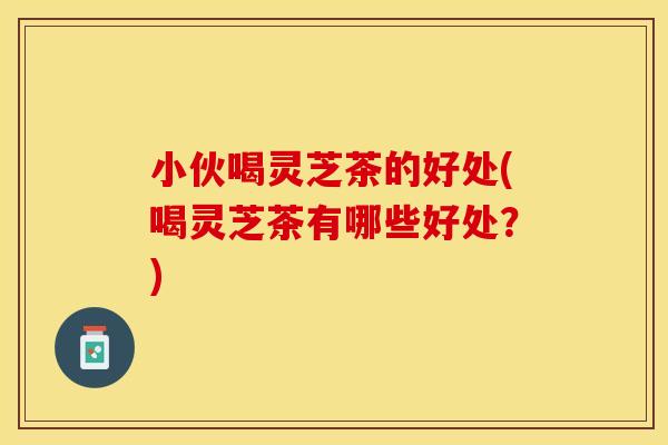 小伙喝灵芝茶的好处(喝灵芝茶有哪些好处？)