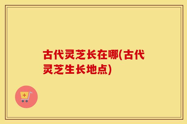 古代灵芝长在哪(古代灵芝生长地点) 古代灵芝长在哪(古代灵芝生长地点)