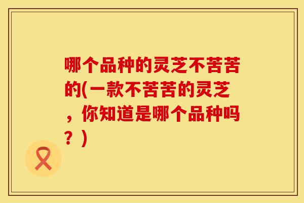 哪个品种的灵芝不苦苦的(一款不苦苦的灵芝，你知道是哪个品种吗？)