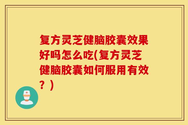 复方灵芝健脑胶囊效果好吗怎么吃(复方灵芝健脑胶囊如何服用有效？)