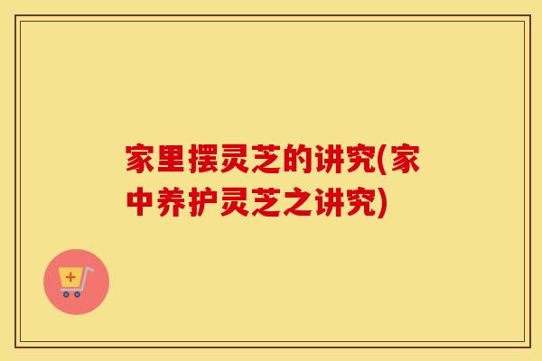 家里摆灵芝的讲究(家中养护灵芝之讲究)