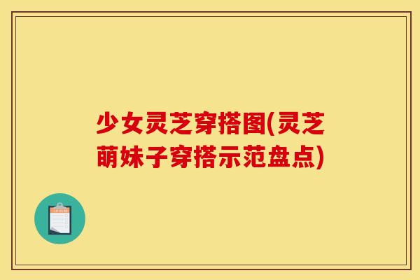 少女灵芝穿搭图(灵芝萌妹子穿搭示范盘点)