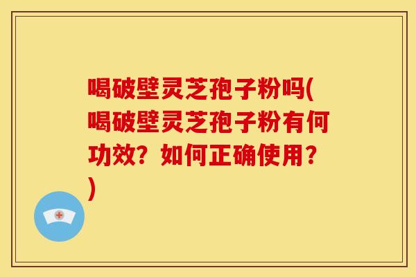 喝破壁灵芝孢子粉吗(喝破壁灵芝孢子粉有何功效？如何正确使用？)