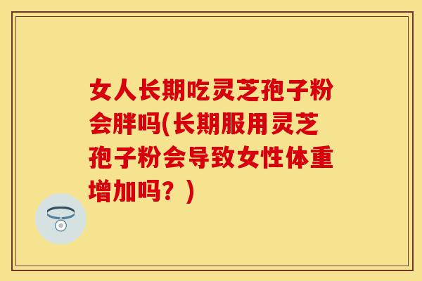 女人长期吃灵芝孢子粉会胖吗(长期服用灵芝孢子粉会导致女性体重增加吗？)