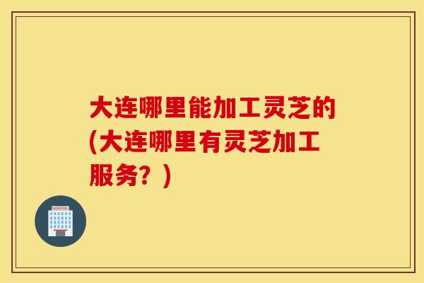 大连哪里能加工灵芝的(大连哪里有灵芝加工服务?) 大连哪里能加工灵芝的(大连哪里有灵芝加工服务?)