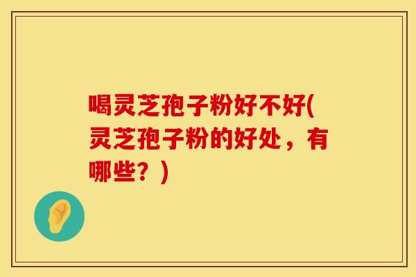 喝灵芝孢子粉好不好(灵芝孢子粉的好处，有哪些？)