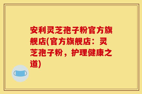 安利灵芝孢子粉官方旗舰店(官方旗舰店：灵芝孢子粉，护理健康之道)