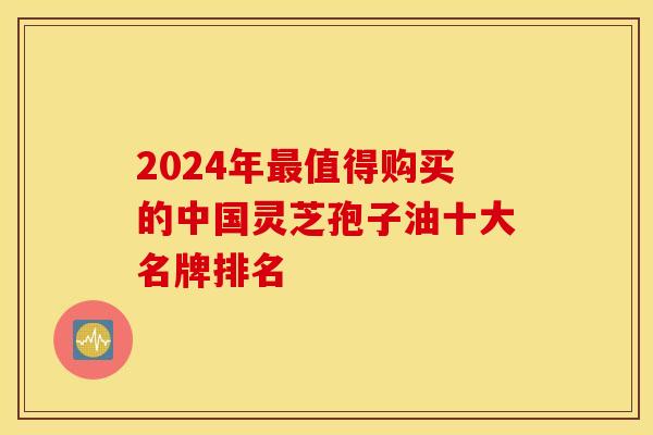2024年值得购买的中国灵芝孢子油十大名牌排名 2024年值得购买的中国灵芝孢子油十大名牌排名