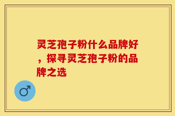 灵芝孢子粉什么品牌好，探寻灵芝孢子粉的品牌之选