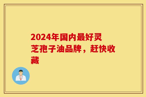 2024年国内最好灵芝孢子油品牌，赶快收藏