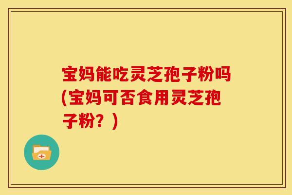 宝妈能吃灵芝孢子粉吗(宝妈可否食用灵芝孢子粉？)