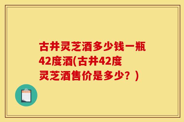 古井灵芝酒多少钱一瓶42度酒(古井42度灵芝酒售价是多少？)