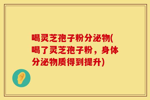喝灵芝孢子粉分泌物(喝了灵芝孢子粉，身体分泌物质得到提升)