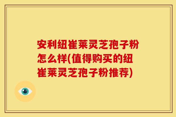 安利纽崔莱灵芝孢子粉怎么样(值得购买的纽崔莱灵芝孢子粉推荐)