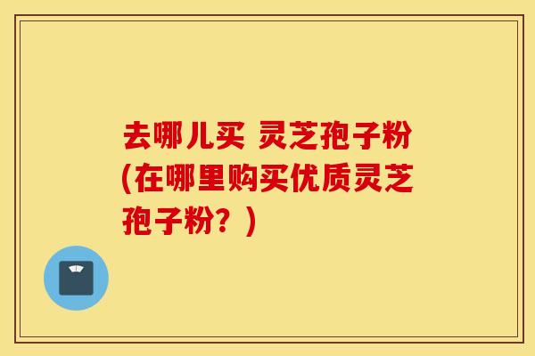 去哪儿买 灵芝孢子粉(在哪里购买优质灵芝孢子粉？)
