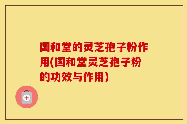 国和堂的灵芝孢子粉作用(国和堂灵芝孢子粉的功效与作用)