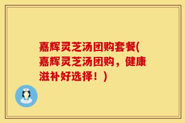 嘉辉灵芝汤团购套餐(嘉辉灵芝汤团购，健康滋补好选择！)