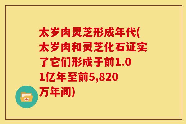 太岁肉灵芝形成年代(太岁肉和灵芝化石证实了它们形成于前1.01亿年至前5,820万年间) 太岁肉灵芝形成年代(太岁肉和灵芝化石证实了它们形成于前1.01亿年至前5,820万年间)