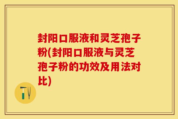 封阳口服液和灵芝孢子粉(封阳口服液与灵芝孢子粉的功效及用法对比)