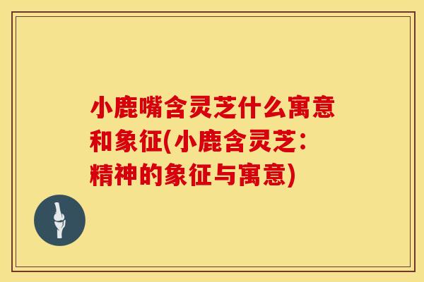 小鹿嘴含灵芝什么寓意和象征(小鹿含灵芝:精神的象征与寓意) 小鹿嘴含灵芝什么寓意和象征(小鹿含灵芝:精神的象征与寓意)