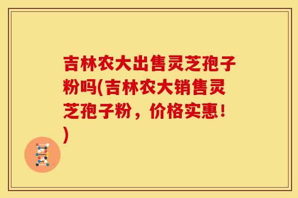 吉林农大出售灵芝孢子粉吗(吉林农大销售灵芝孢子粉，价格实惠！)