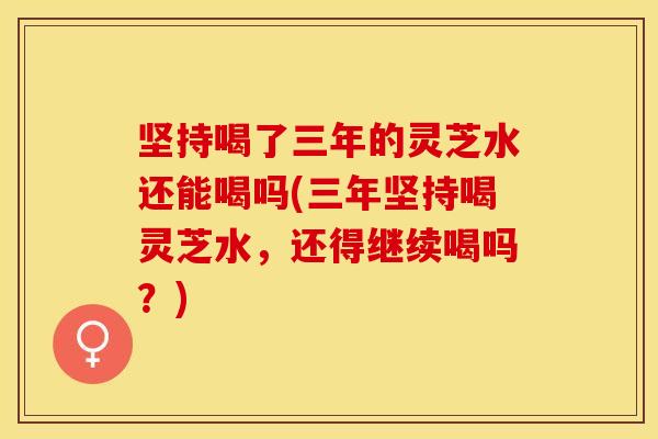 坚持喝了三年的灵芝水还能喝吗(三年坚持喝灵芝水，还得继续喝吗？)