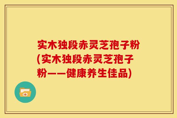 实木独段赤灵芝孢子粉(实木独段赤灵芝孢子粉——健康养生佳品)