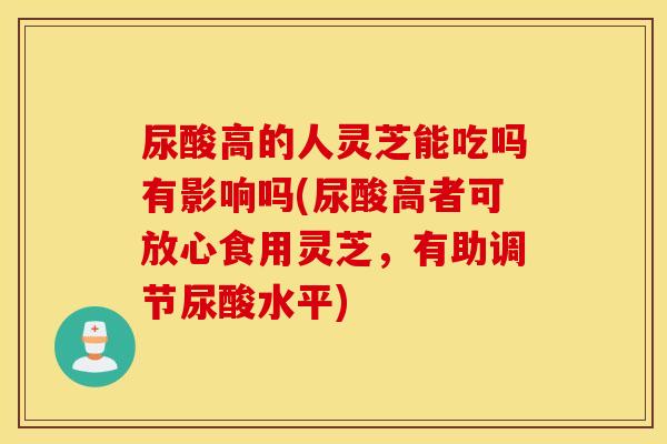 尿酸高的人灵芝能吃吗有影响吗(尿酸高者可放心食用灵芝，有助调节尿酸水平)